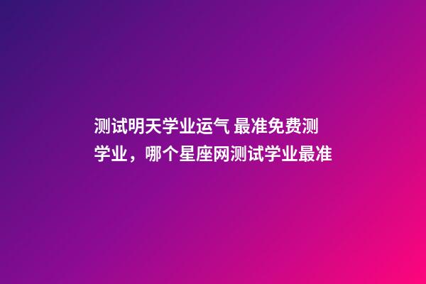 测试明天学业运气 最准免费测学业，哪个星座网测试学业最准-第1张-观点-玄机派